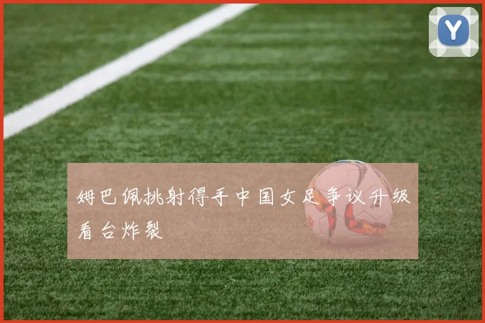 姆巴佩挑射得手中国女足争议升级看台炸裂