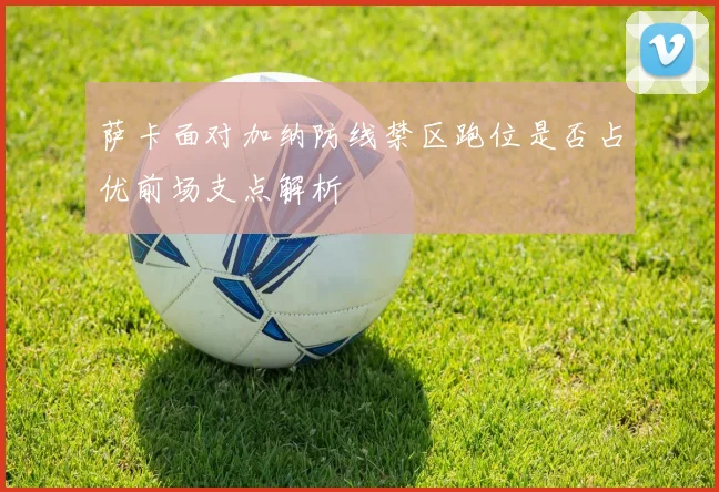 萨卡面对加纳防线禁区跑位是否占优前场支点解析