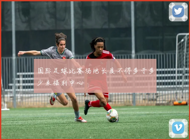 国际足球比赛场地长度不得多于多少米福利中心