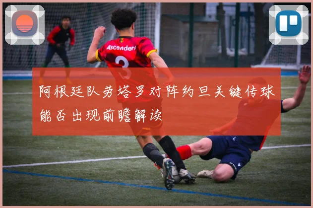 阿根廷队劳塔罗对阵约旦关键传球能否出现前瞻解读
