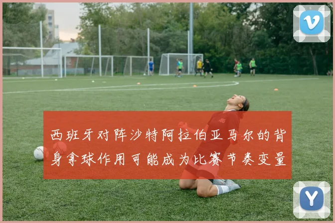 西班牙对阵沙特阿拉伯亚马尔的背身拿球作用可能成为比赛节奏变量