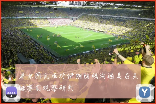 库尔图瓦面对伊朗防线沟通是否关键赛前观察研判