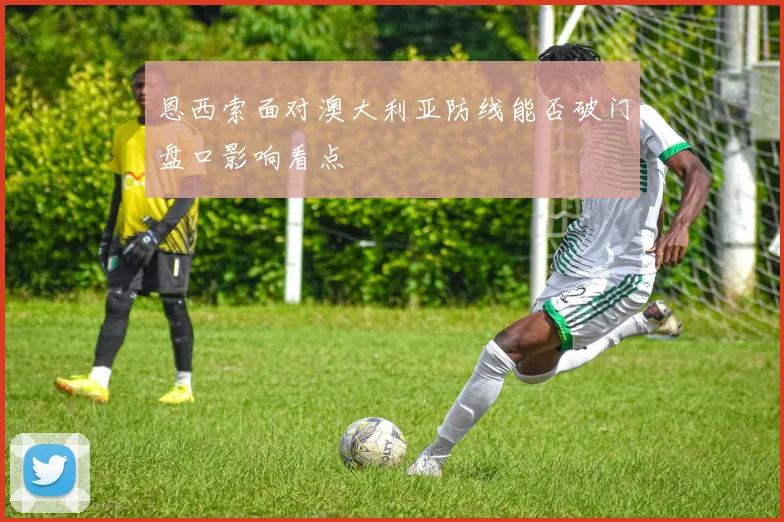 恩西索面对澳大利亚防线能否破门盘口影响看点