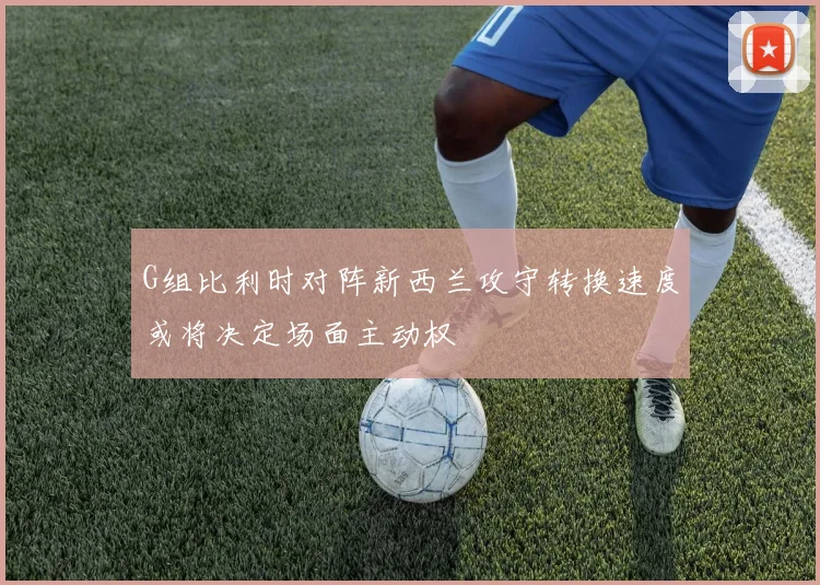 G组比利时对阵新西兰攻守转换速度或将决定场面主动权