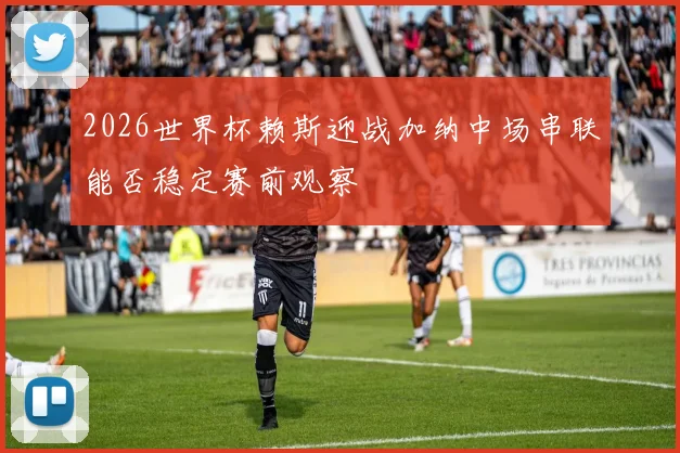 2026世界杯赖斯迎战加纳中场串联能否稳定赛前观察