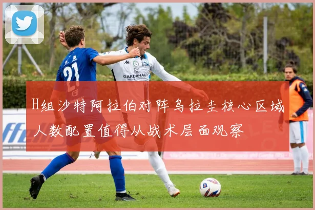 H组沙特阿拉伯对阵乌拉圭核心区域人数配置值得从战术层面观察