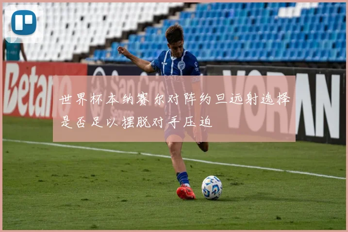世界杯本纳赛尔对阵约旦远射选择是否足以摆脱对手压迫