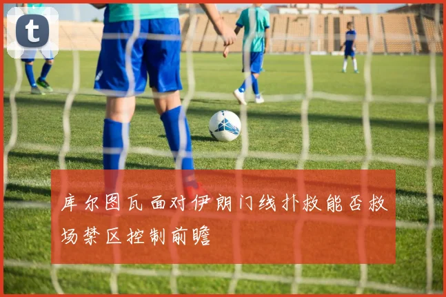 库尔图瓦面对伊朗门线扑救能否救场禁区控制前瞻