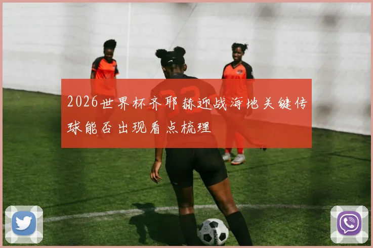 2026世界杯齐耶赫迎战海地关键传球能否出现看点梳理