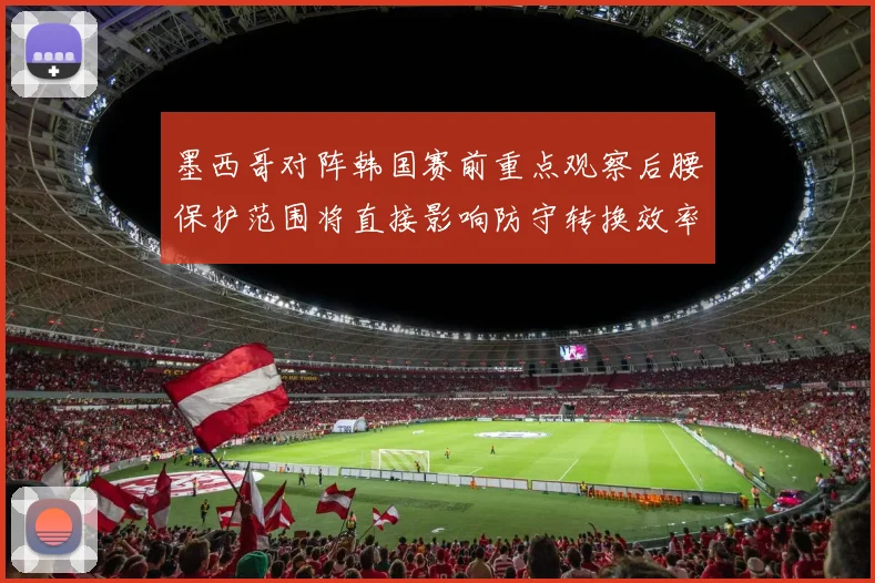 墨西哥对阵韩国赛前重点观察后腰保护范围将直接影响防守转换效率