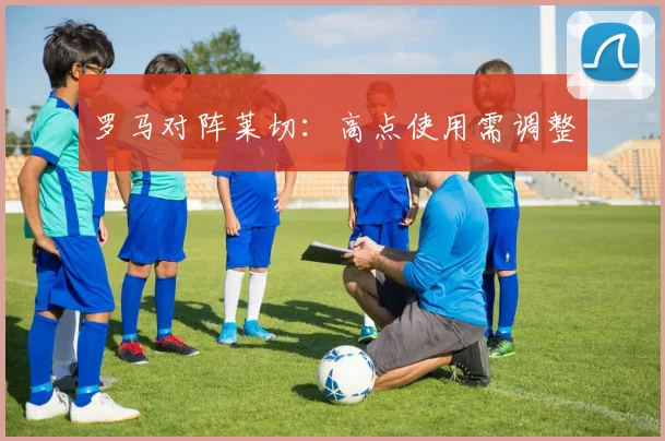 罗马对阵莱切:高点使用需调整