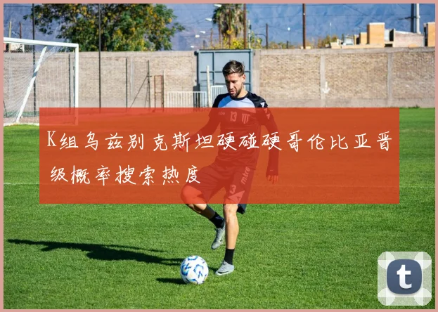 K组乌兹别克斯坦硬碰硬哥伦比亚晋级概率搜索热度