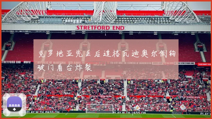 克罗地亚先丢后追格瓦迪奥尔倒钩破门看台炸裂
