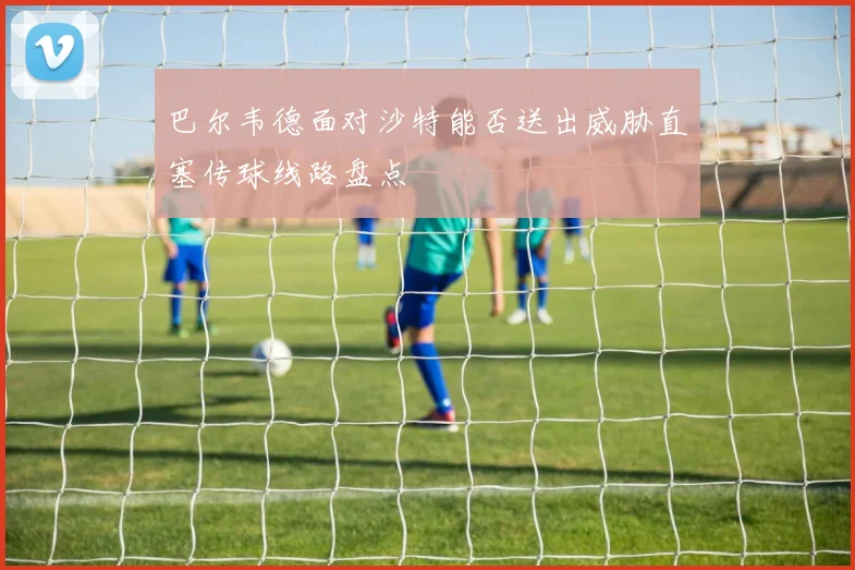 巴尔韦德面对沙特能否送出威胁直塞传球线路盘点