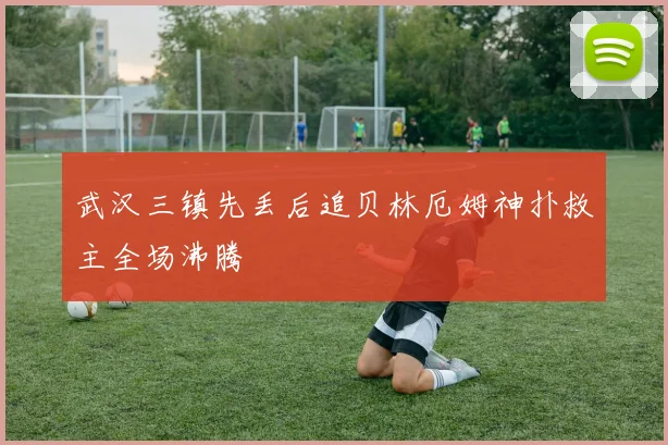 武汉三镇先丢后追贝林厄姆神扑救主全场沸腾