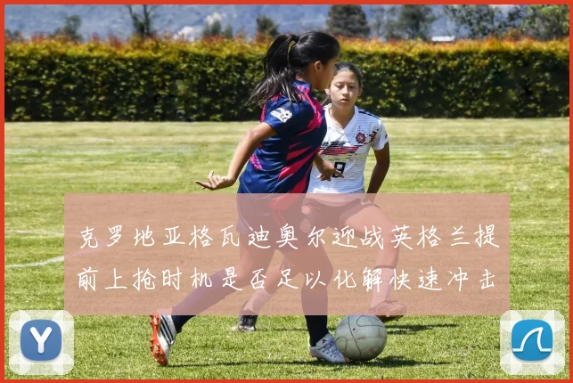 克罗地亚格瓦迪奥尔迎战英格兰提前上抢时机是否足以化解快速冲击