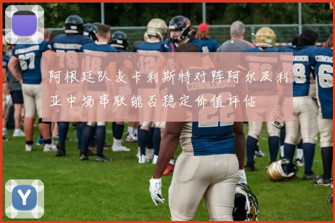 阿根廷队麦卡利斯特对阵阿尔及利亚中场串联能否稳定价值评估
