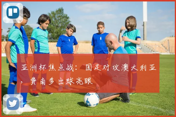 亚洲杯焦点战:国足对攻澳大利亚,费南多出球亮眼