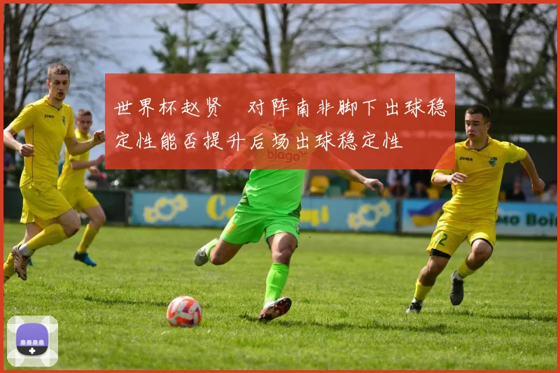 世界杯赵贤祐对阵南非脚下出球稳定性能否提升后场出球稳定性