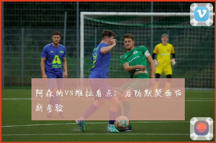 阿森纳vs维拉看点:后防默契面临新考验