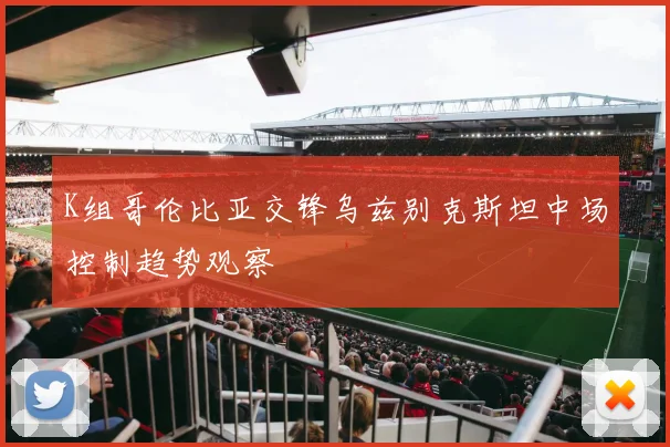 K组哥伦比亚交锋乌兹别克斯坦中场控制趋势观察